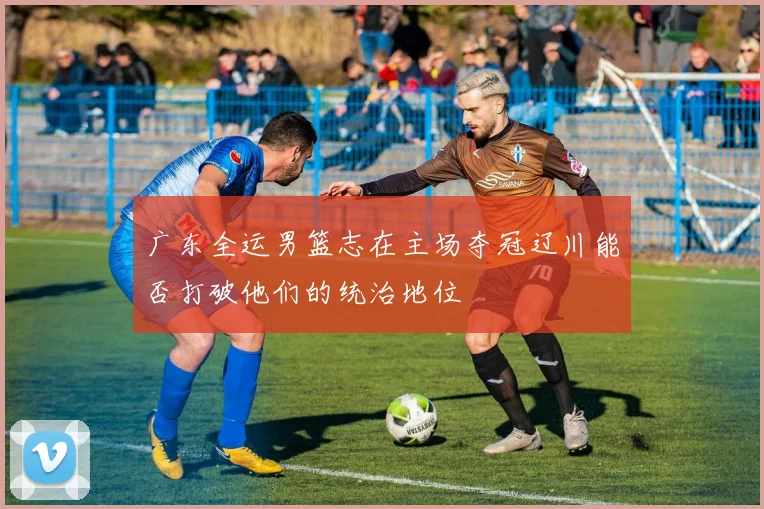 广东全运男篮志在主场夺冠辽川能否打破他们的统治地位