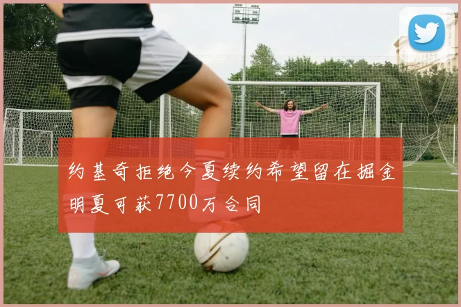 约基奇拒绝今夏续约希望留在掘金明夏可获7700万合同