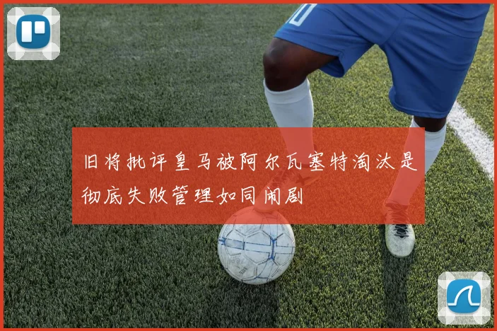 旧将批评皇马被阿尔瓦塞特淘汰是彻底失败管理如同闹剧