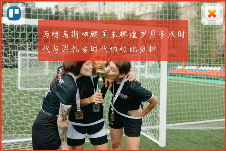 马特乌斯回顾国米辉煌岁月齐沃时代与因扎吉时代的对比分析