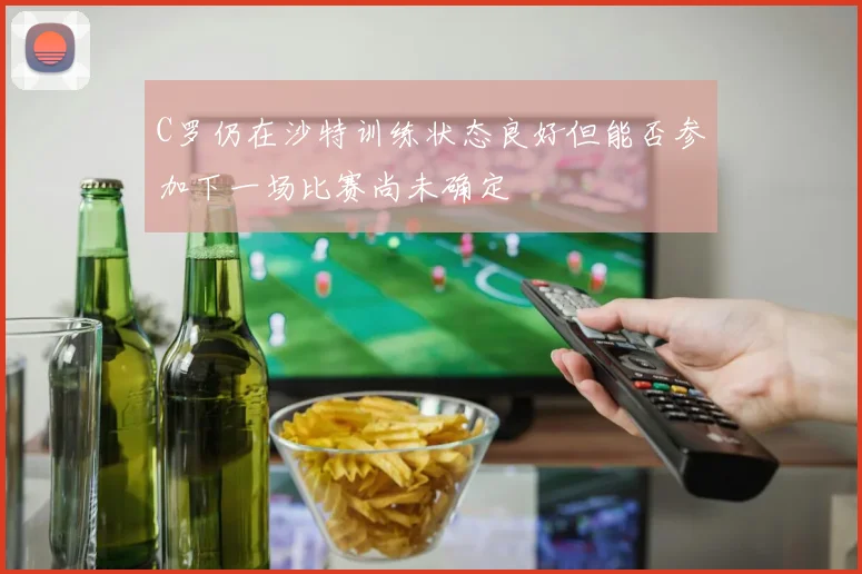 C罗仍在沙特训练状态良好但能否参加下一场比赛尚未确定