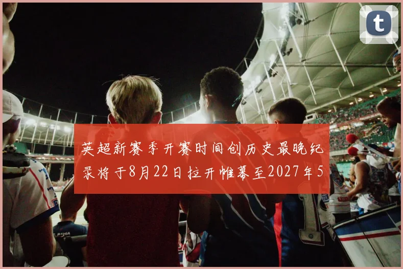 英超新赛季开赛时间创历史最晚纪录将于8月22日拉开帷幕至2027年5月30日结束