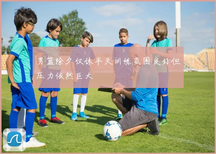 男篮除夕仅休半天训练氛围良好但压力依然巨大