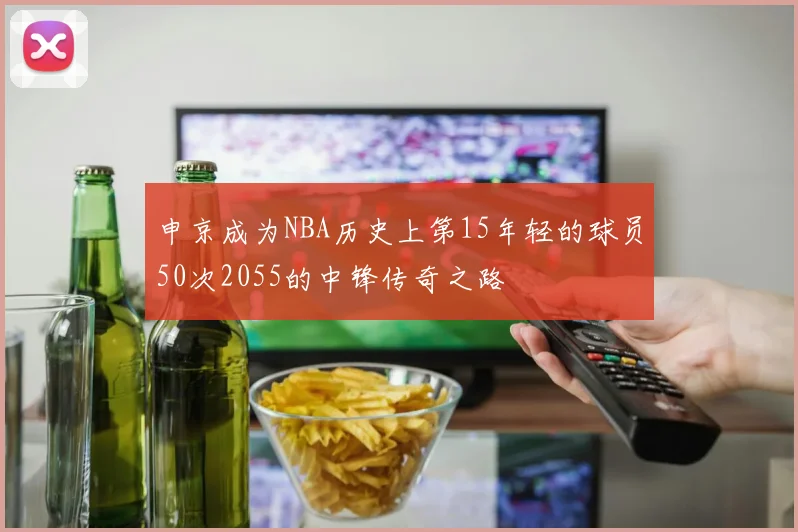 申京成为NBA历史上第15年轻的球员50次2055的中锋传奇之路