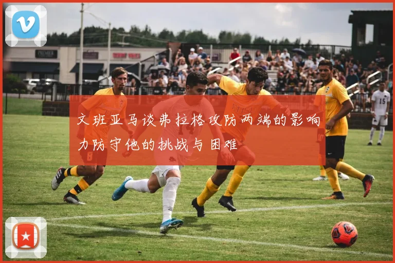 文班亚马谈弗拉格攻防两端的影响力防守他的挑战与困难