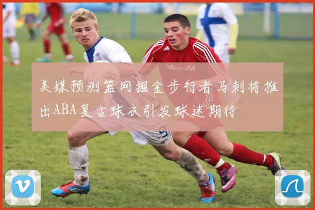 美媒预测篮网掘金步行者马刺将推出ABA复古球衣引发球迷期待