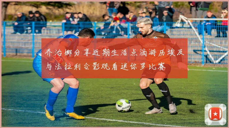 乔治娜分享近期生活点滴游历埃及与法拉利合影观看迷你罗比赛