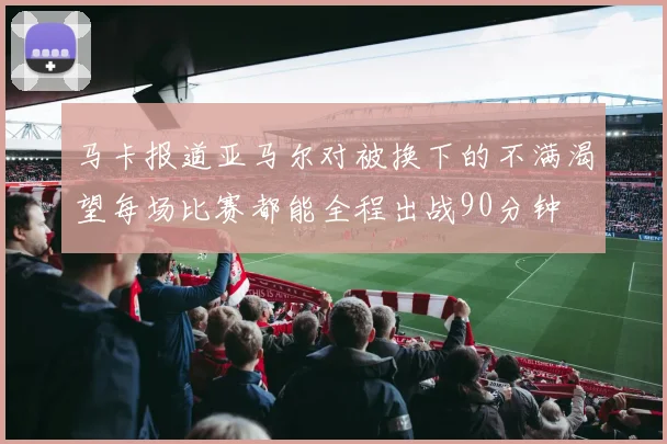 马卡报道亚马尔对被换下的不满渴望每场比赛都能全程出战90分钟