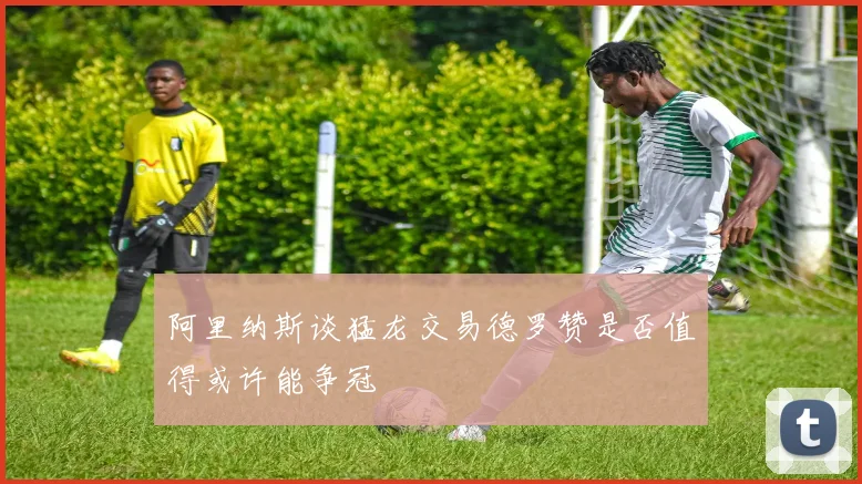 阿里纳斯谈猛龙交易德罗赞是否值得或许能争冠