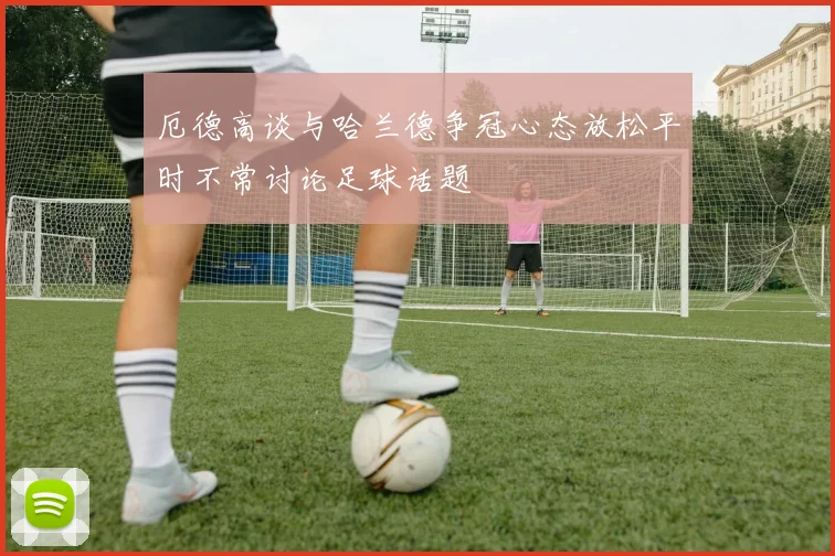 厄德高谈与哈兰德争冠心态放松平时不常讨论足球话题