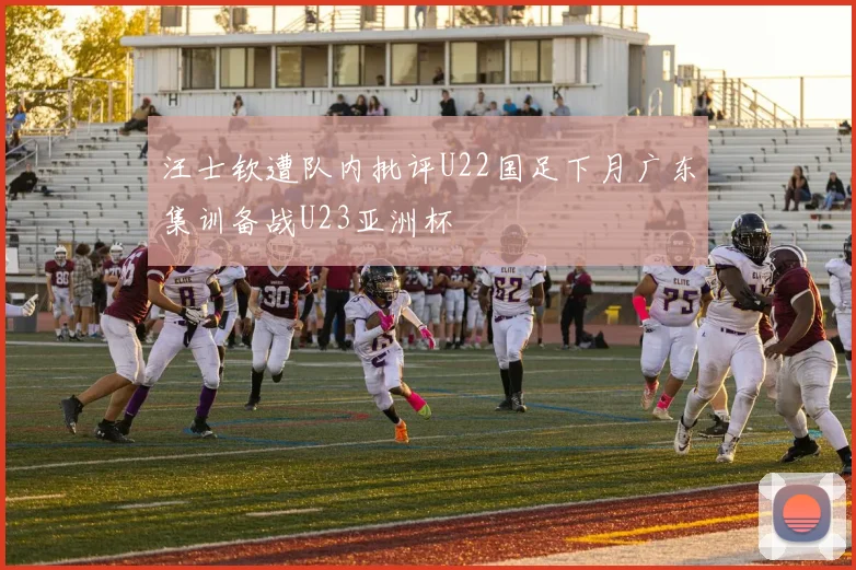 汪士钦遭队内批评U22国足下月广东集训备战U23亚洲杯